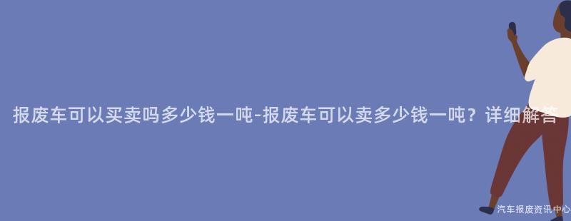 报废车可以买卖吗多少钱一吨-报废车可以卖多少钱一吨？详细解答