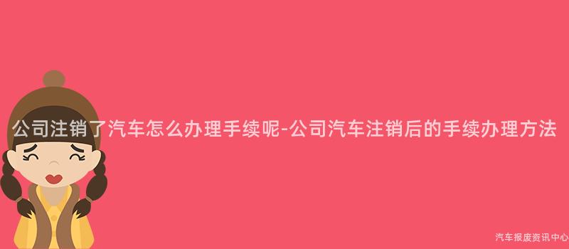 公司注销了汽车怎么办理手续呢-公司汽车注销后的手续办理方法