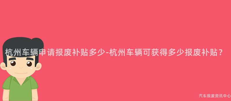 杭州车辆申请报废补贴多少-杭州车辆可获得多少报废补贴？