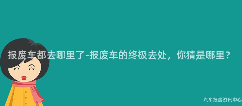 报废车都去哪里了-报废车的终极去处，你猜是哪里？