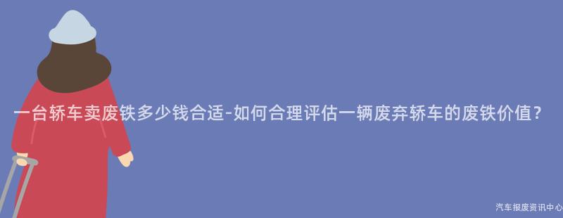 一台轿车卖废铁多少钱合适-如何合理评估一辆废弃轿车的废铁价值？