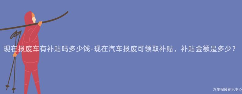 现在报废车有补贴吗多少钱-现在汽车报废可领取补贴，补贴金额是多少？