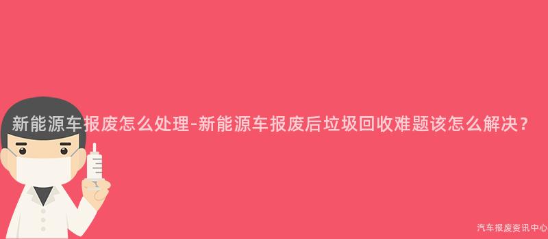 新能源车报废怎么处理-新能源车报废后垃圾回收难题该怎么解决？