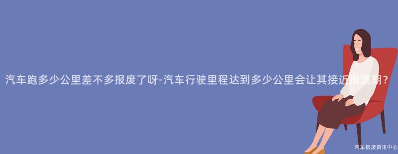 汽车跑多少公里差不多报废了呀-汽车行驶里程达到多少公里会让其接近报废期？