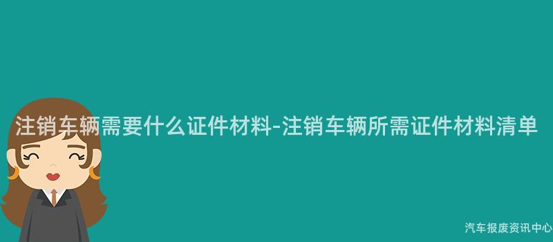 注销车辆需要什么证件材料-注销车辆所需证件材料清单