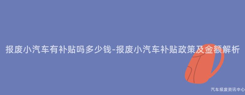 报废小汽车有补贴吗多少钱-报废小汽车补贴政策及金额解析