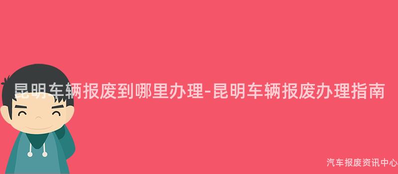 昆明车辆报废到哪里办理-昆明车辆报废办理指南