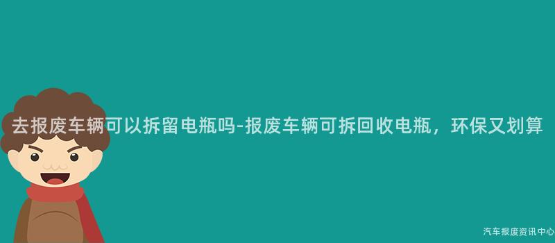 去报废车辆可以拆留电瓶吗-报废车辆可拆回收电瓶，环保又划算