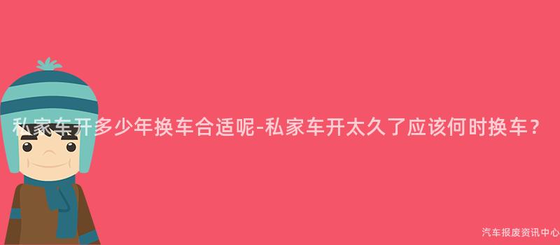 私家车开多少年换车合适呢-私家车开太久了应该何时换车？