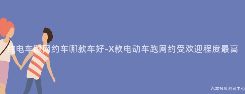 纯电车跑网约车哪款车好-X款电动车跑网约受欢迎程度最高