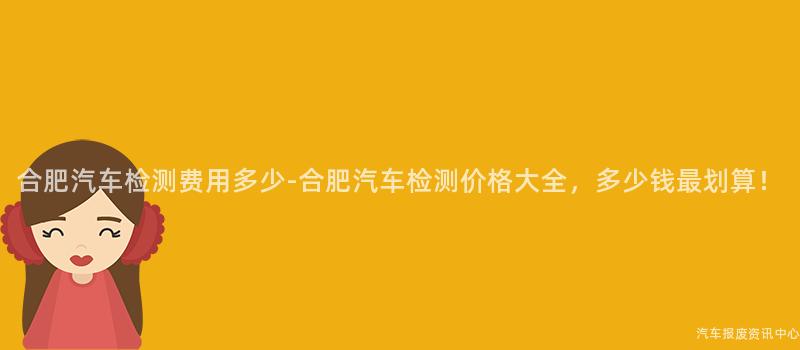 合肥汽车检测费用多少-合肥汽车检测价格大全，多少钱最划算！