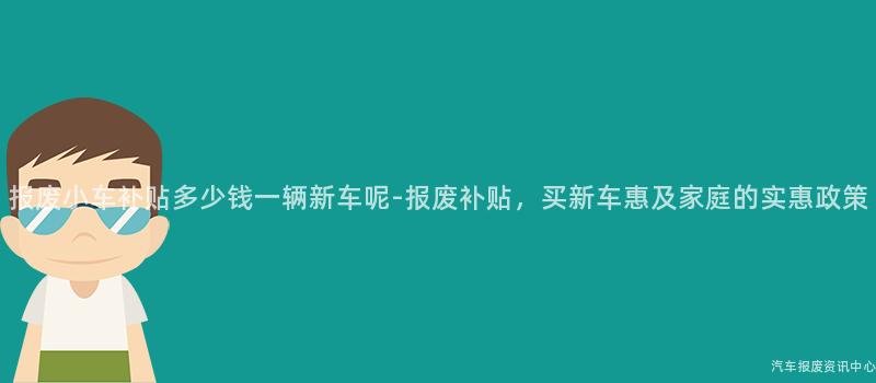 报废小车补贴多少钱一辆新车呢-报废补贴，买新车惠及家庭的实惠政策