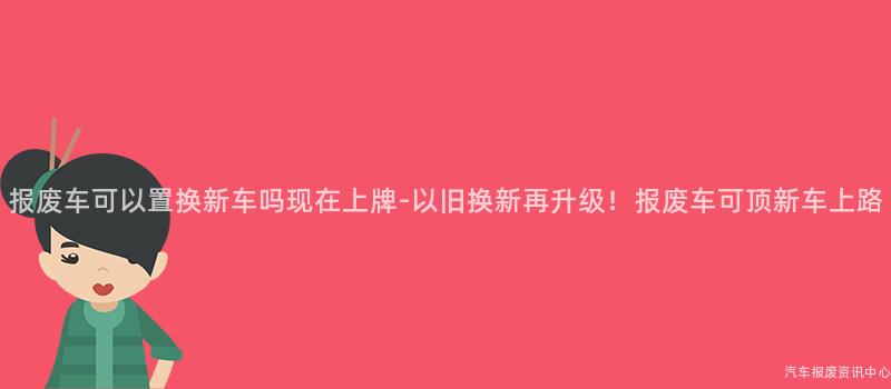 报废车可以置换新车吗现在上牌-以旧换新再升级！报废车可顶新车上路