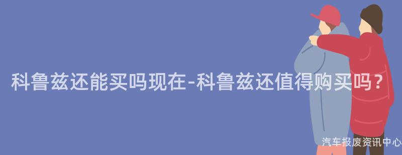 科鲁兹还能买吗现在-科鲁兹还值得购买吗？