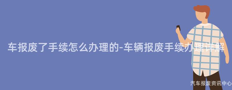 车报废了手续怎么办理的-车辆报废手续办理详解