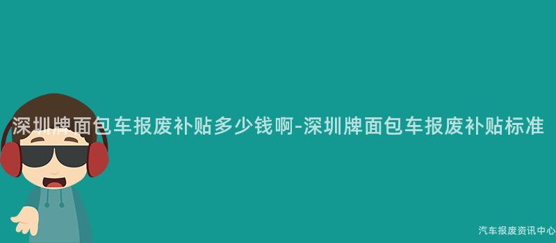 深圳牌面包车报废补贴多少钱啊-深圳牌面包车报废补贴标准