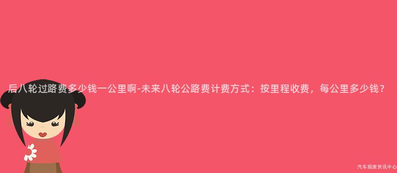 后八轮过路费多少钱一公里啊-未来八轮公路费计费方式：按里程收费，每公里多少钱？