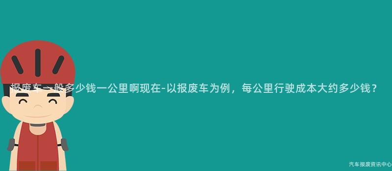 报废车一般多少钱一公里啊现在-以报废车为例，每公里行驶成本大约多少钱？