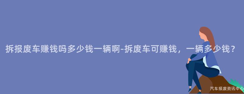 拆报废车赚钱吗多少钱一辆啊-拆废车可赚钱，一辆多少钱？