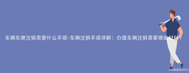 车辆车牌注销需要什么手续-车辆注销手续详解：办理车辆注销需要哪些材料？