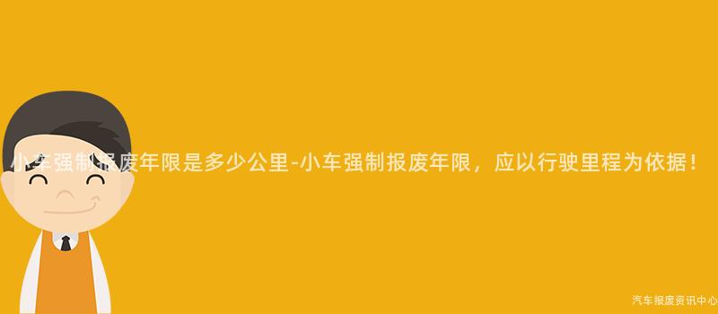 小车强制报废年限是多少公里-小车强制报废年限，应以行驶里程为依据！
