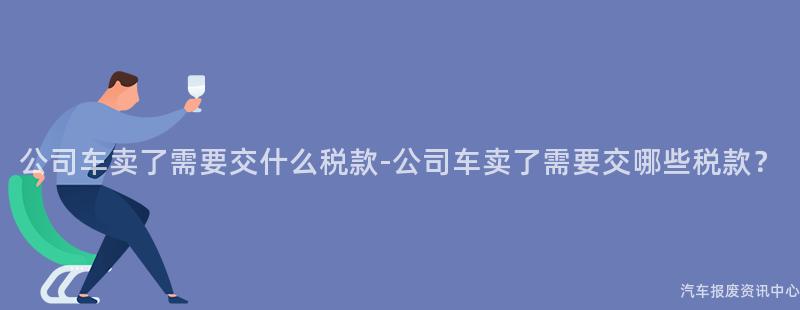 公司车卖了需要交什么税款-公司车卖了需要交哪些税款？