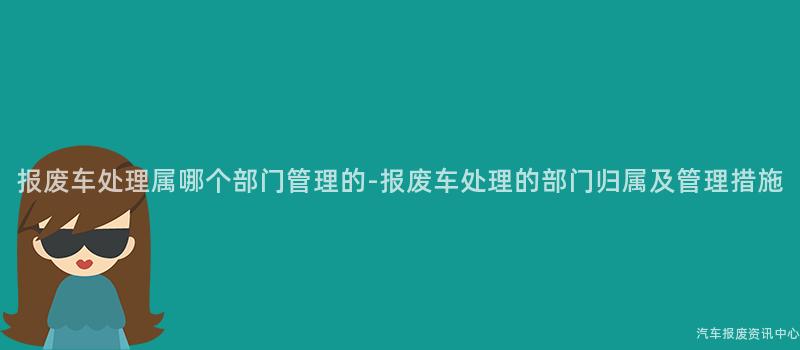 报废车处理属哪个部门管理的-报废车处理的部门归属及管理措施