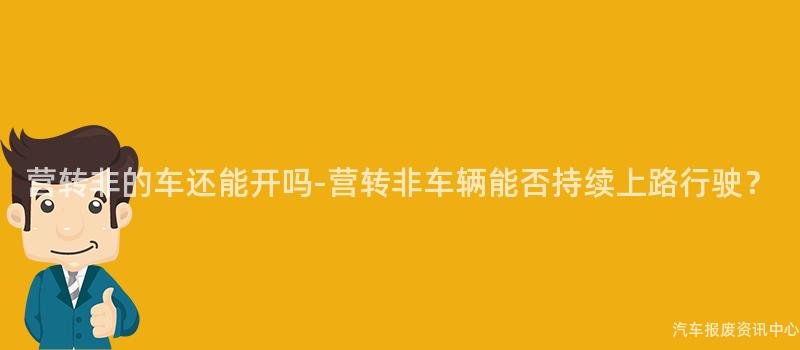 营转非的车还能开吗-营转非车辆能否持续上路行驶？