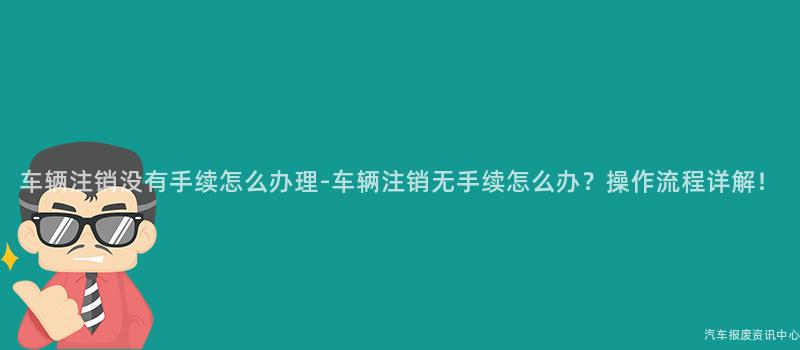 车辆注销没有手续怎么办理-车辆注销无手续怎么办？操作流程详解！