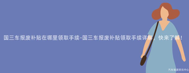 国三车报废补贴在哪里领取手续-国三车报废补贴领取手续详解，快来了解！