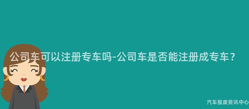 公司车可以注册专车吗-公司车是否能注册成专车？