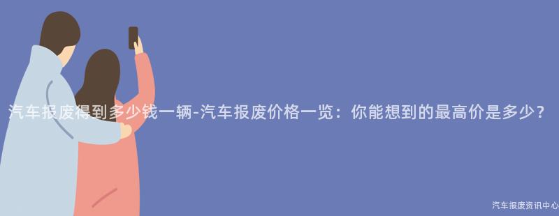 汽车报废得到多少钱一辆-汽车报废价格一览：你能想到的最高价是多少？