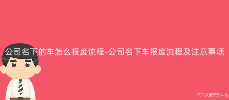 公司名下的车怎么报废流程-公司名下车报废流程及注意事项