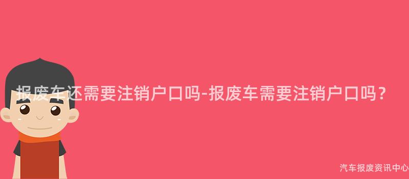 报废车还需要注销户口吗-报废车需要注销户口吗？
