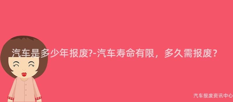 汽车是多少年报废?-汽车寿命有限，多久需报废？