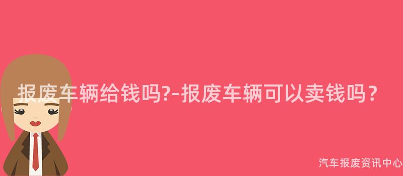 报废车辆给钱吗?-报废车辆可以卖钱吗？