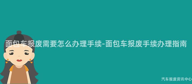 面包车报废需要怎么办理手续-面包车报废手续办理指南
