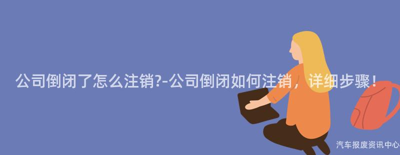 公司倒闭了怎么注销?-公司倒闭如何注销，详细步骤！