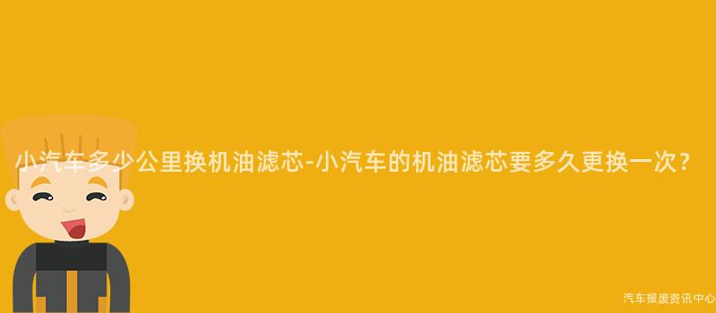 小汽车多少公里换机油滤芯-小汽车的机油滤芯要多久更换一次？