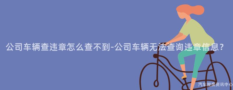 公司车辆查违章怎么查不到-公司车辆无法查询违章信息？