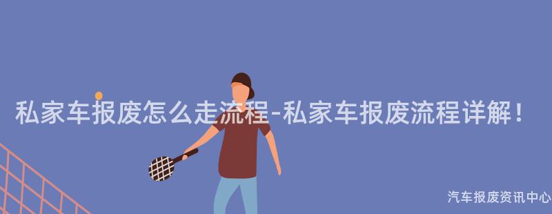 私家车报废怎么走流程-私家车报废流程详解！