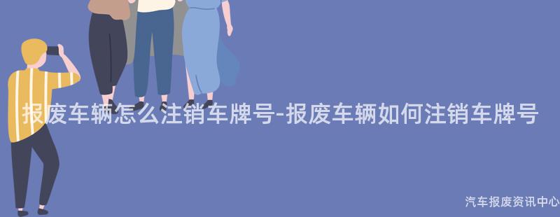 报废车辆怎么注销车牌号-报废车辆如何注销车牌号