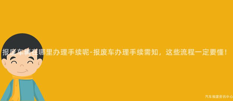 报废车辆在哪里办理手续呢-报废车办理手续需知，这些流程一定要懂！
