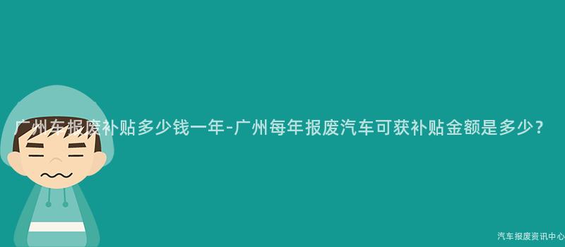 广州车报废补贴多少钱一年-广州每年报废汽车可获补贴金额是多少？