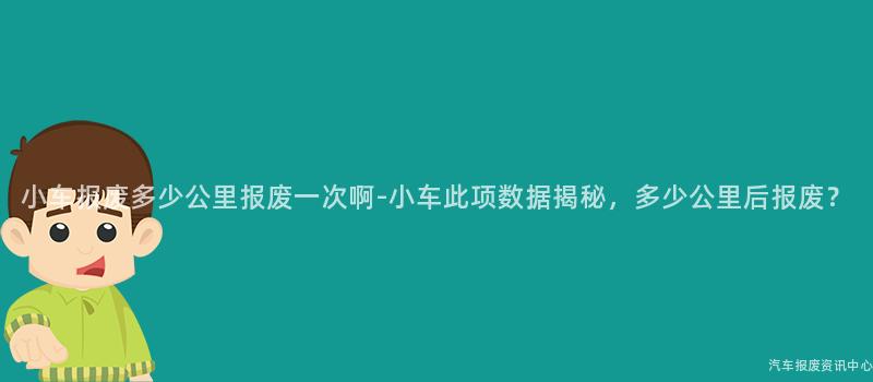 小车报废多少公里报废一次啊-小车此项数据揭秘，多少公里后报废？