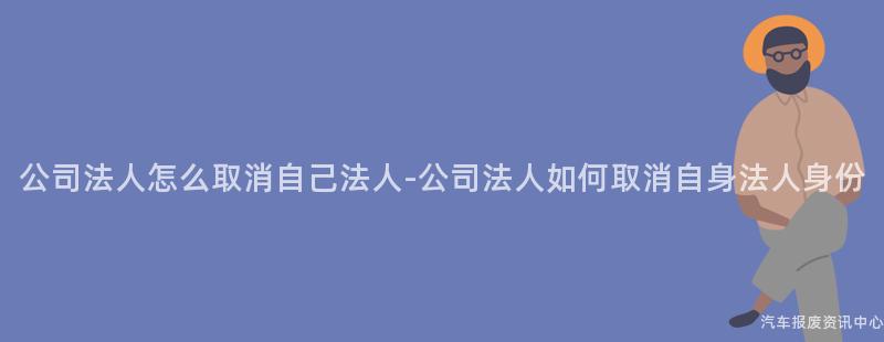 公司法人怎么取消自己法人-公司法人如何取消自身法人身份