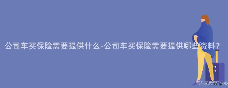 公司车买保险需要提供什么-公司车买保险需要提供哪些资料？
