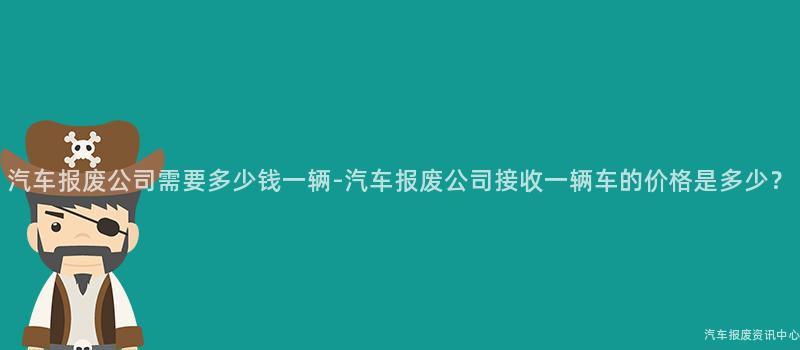汽车报废公司需要多少钱一辆-汽车报废公司接收一辆车的价格是多少？