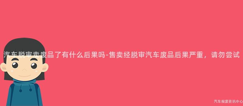 汽车脱审卖废品了有什么后果吗-售卖经脱审汽车废品后果严重，请勿尝试