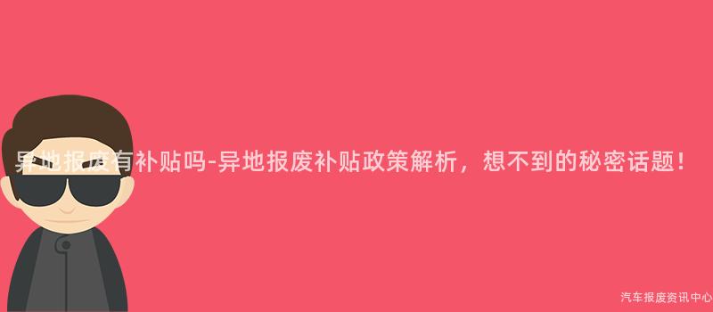 异地报废有补贴吗-异地报废补贴政策解析，想不到的秘密话题！